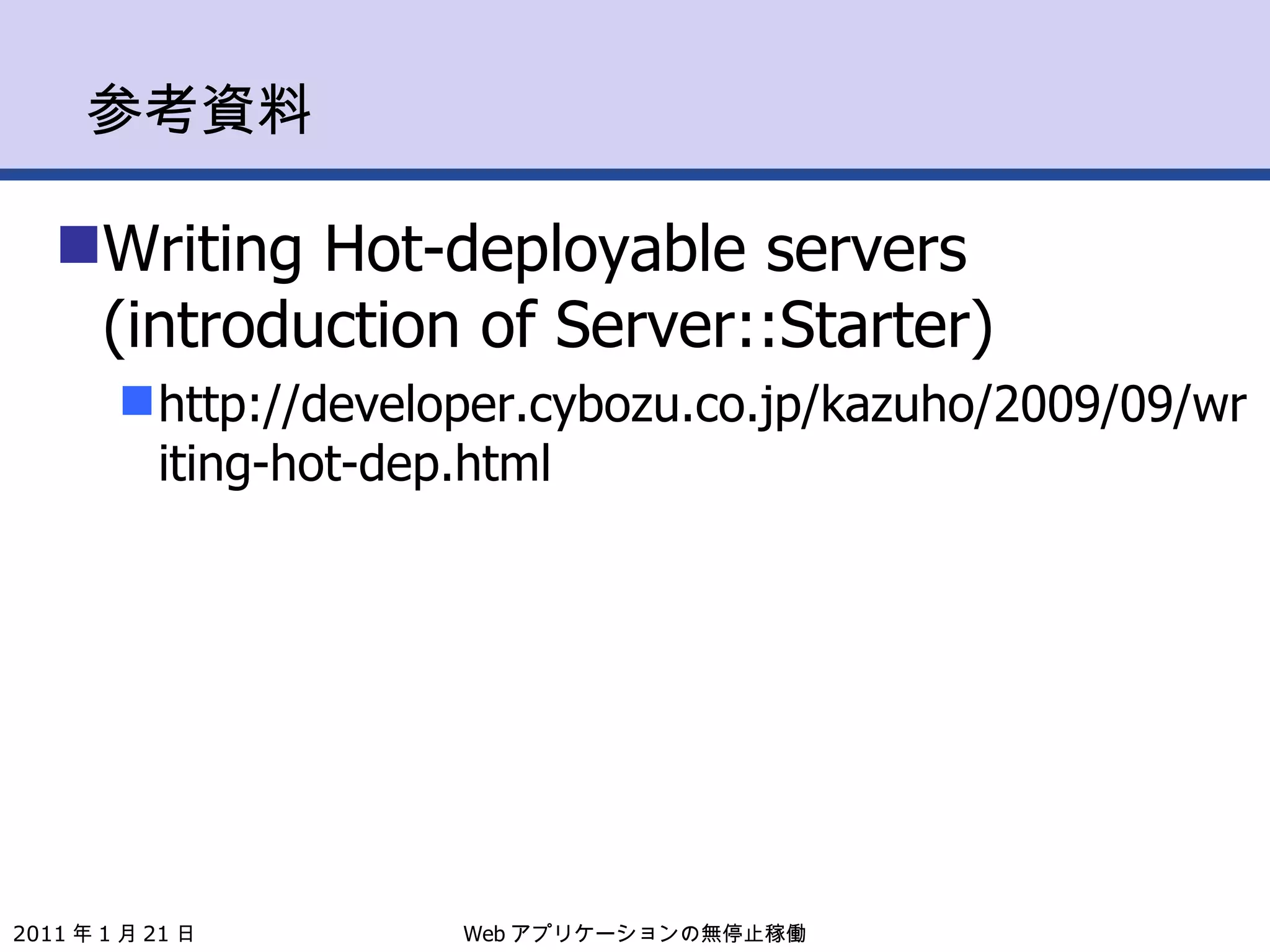 参考資料 Writing Hot-deployable servers (introduction of Server::Starter) http://developer.cybozu.co.jp/kazuho/2009/09/writing-hot-dep.html Web アプリケーションの無停止稼働 2011 年 1 月 21 日 