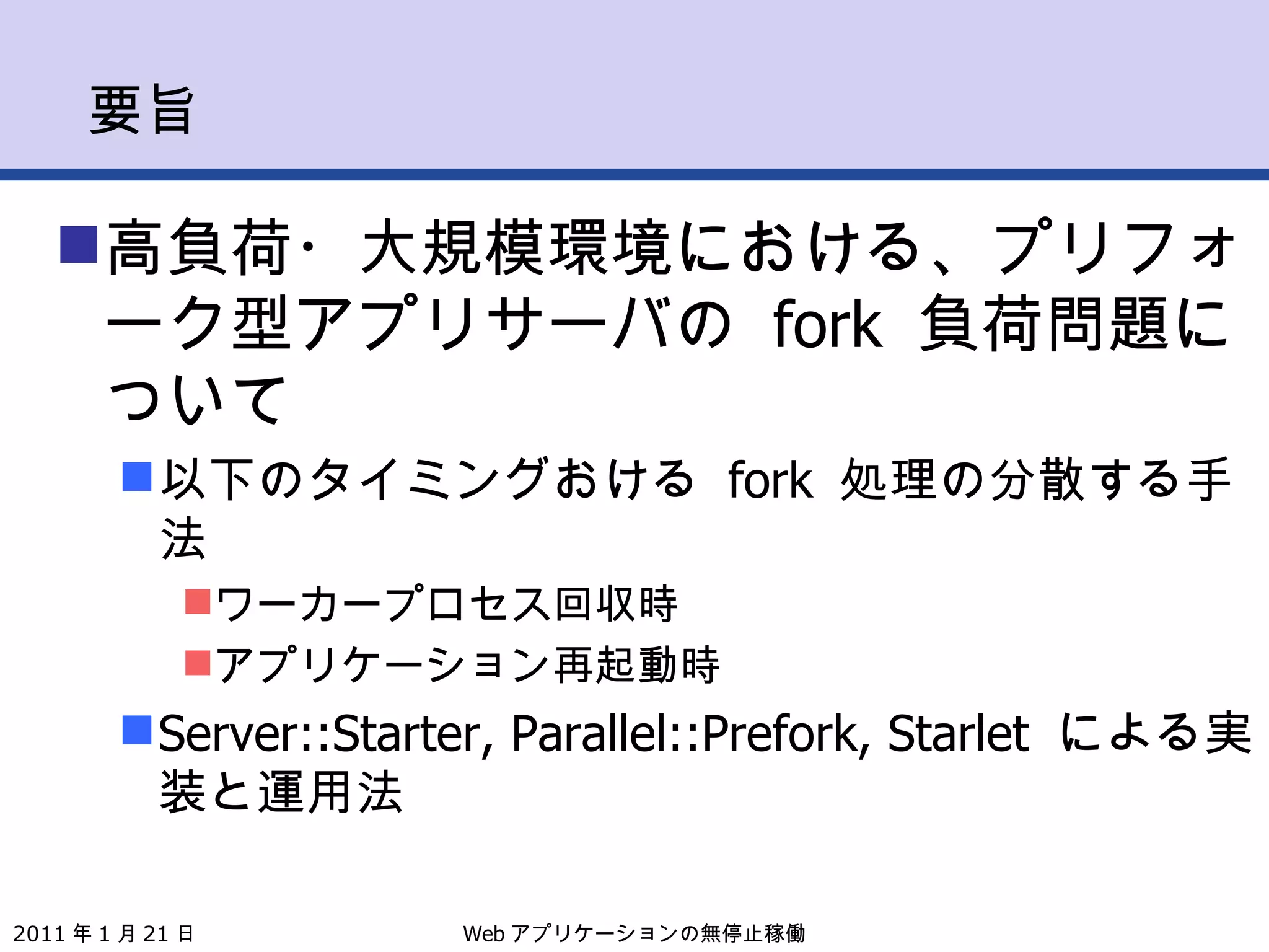要旨 高負荷・大規模環境における、プリフォーク型アプリサーバの  fork  負荷問題について 以下のタイミングおける  fork  処理の分散する手法 ワーカープロセス回収時 アプリケーション再起動時 Server::Starter, Parallel::Prefork, Starlet  による実装と運用法 Web アプリケーションの無停止稼働 2011 年 1 月 21 日 