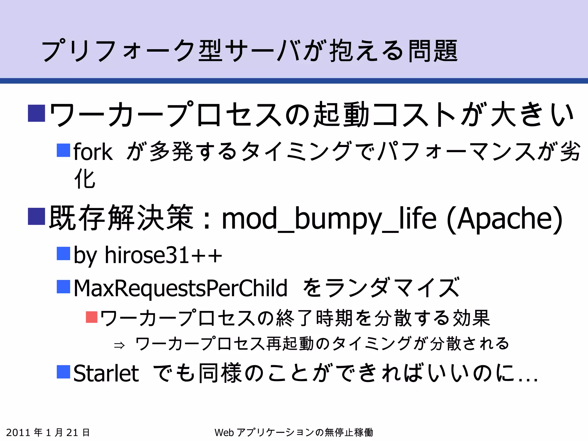 プリフォーク型サーバが抱える問題 ワーカープロセスの起動コストが大きい fork  が多発するタイミングでパフォーマンスが劣化 既存解決策 : mod_bumpy_life (Apache) by hirose31++ MaxRequestsPerChild  をランダマイズ ワーカープロセスの終了時期を分散する効果 ⇒  ワーカープロセス再起動のタイミングが分散される Starlet  でも同様のことができればいいのに… Web アプリケーションの無停止稼働 2011 年 1 月 21 日 