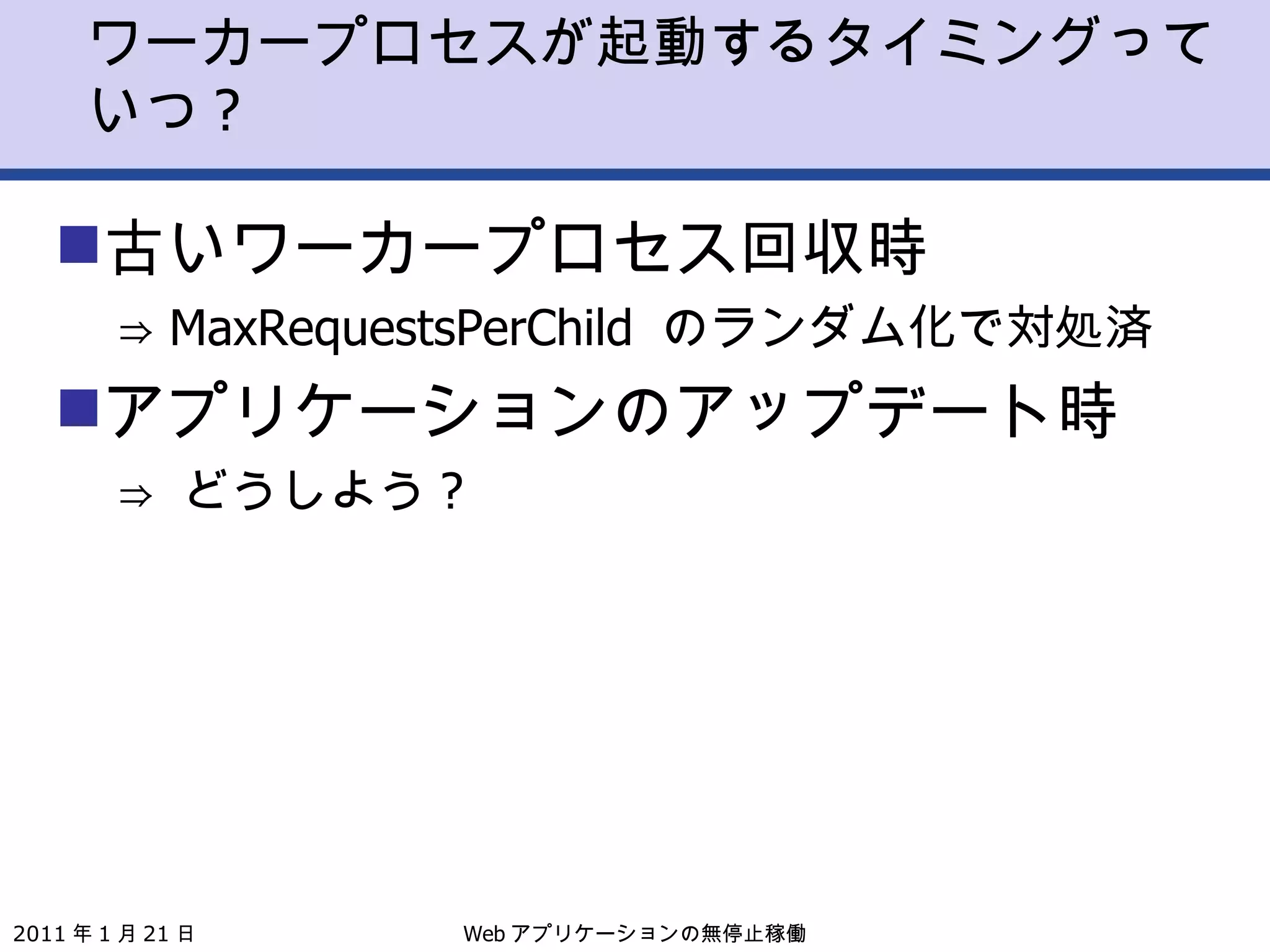 ワーカープロセスが起動するタイミングっていつ ? 古いワーカープロセス回収時 ⇒  MaxRequestsPerChild  のランダム化で対処済 アプリケーションのアップデート時 ⇒  どうしよう ? 2011 年 1 月 21 日 Web アプリケーションの無停止稼働 