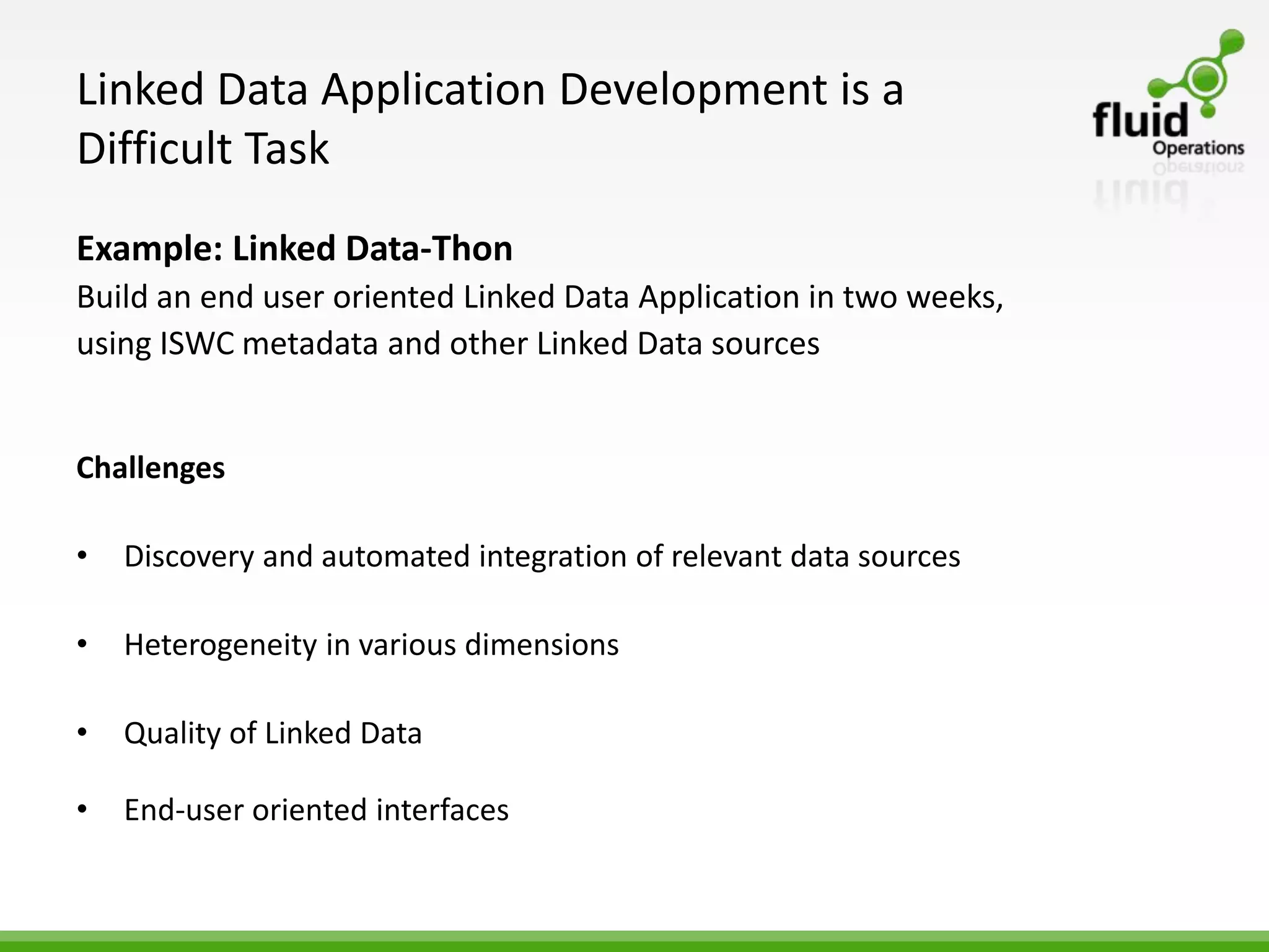Linked Data Application Development is a
Difficult Task
Example: Linked Data-Thon
Build an end user oriented Linked Data Application in two weeks,
using ISWC metadata and other Linked Data sources


Challenges

•   Discovery and automated integration of relevant data sources

•   Heterogeneity in various dimensions

•   Quality of Linked Data

•   End-user oriented interfaces
 