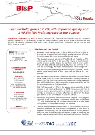 4Q11 Results


 Loan Portfolio grows 12.7% with improved quality and
       a 40.6% Net Profit increase in the quarter
São Paulo, February 15, 2012 – Banco Indusval S.A., financial institution focused on corporate
lending, operating in the Brazilian market for over 40 years, listed at the Stock, Commodities and
Futures Exchange - BM&FBOVESPA under tickers IDVL3 and IDVL4, announces its 4rd quarter and
2011 financial results.


                               Highlights of the Period
 IDVL4: R$ 7.40 per share          Expanded Credit Portfolio grows 12.7% in 4Q11 and 30.6% in 2011, in
 Closing: Feb. 15, 2012            line with the strategy of generating better quality assets and reflecting
                                   the performance of the new commercial and credit teams.
    Outstanding shares:
         62,358,840                The Corporate segment represents 28% of the Credit Portfolio, up 47%
  Market Cap: R$ 461.5 MM          in the quarter and 150% in the year. The volume of middle market
                                   assets remained steady, despite the significant exit of lower quality
                                   loans. In 2012, once all such lower quality loans are removed in line
    Conference Calls/
                                   with the new strategy, the middle market segment will resume growth.
       Webcasts:                   The previously disclosed strategy of maintaining the Corporate / Middle
       Feb. 16, 2012               Market credit portfolio mix at 45% / 55% until the end of 2012 will
                                   continue.
         In English                Effective reduction in the Bank’s funding costs (spreads and face value)
        9h00 (US EST)              in the period, due to (i) the improved risk perception among investors, as
       12h00 (Brasília)            evident from the three-notch raise in the ratings assigned by Standard &
         Connections:              Poor’s (BB/stable/brA+); (ii) the diversified product mix (LCA); and (iii)
   USA: +1 786 924-6977            the strong expansion of the investor base.
  Brazil: +55 11 4688-6361
    Code: Banco Indusval           Net Profit increased by 41% in the quarter, accompanied by a slight
                                   increase in net margin and recovery in ROAE. However, we still have to
                                   increase revenue generation, volume of assets and revenue from services
       In Portuguese               in order to improve our operating efficiency and deliver on the 3-year
       6h30 (US EST)               plan devised by the current Board of Executive Officers.
       9h30 (Brasília)
  Phone: +55 11 4688-6361          Process for migration to BM&FBovespa Level 2 Special Listing Segment
    Code: Banco Indusval           approved at the Extraordinary Shareholders’ Meeting held on December
                                   22, 2011, homolgated by the Brazilian Central Bank, is in final formal
                                   arrangements to start stock tradining in this segment.
        Website:                   These achievements were possible thanks to the construction of stronger
  www.indusval.com.br/ir           teams to implement the new strategy, the launching of new products,
                                   processes and business, and the strong emphasis on human resources
                                   policies in order to build a meritocratic culture focused on excellence and
                                   results, valuing relations with clients, and creating a long-term franchise.




                                                                                                    1/20
 