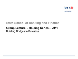 Erste School of Banking and Finance
Group Lecture - Holding Series – 2011
Building Bridges in Business
 