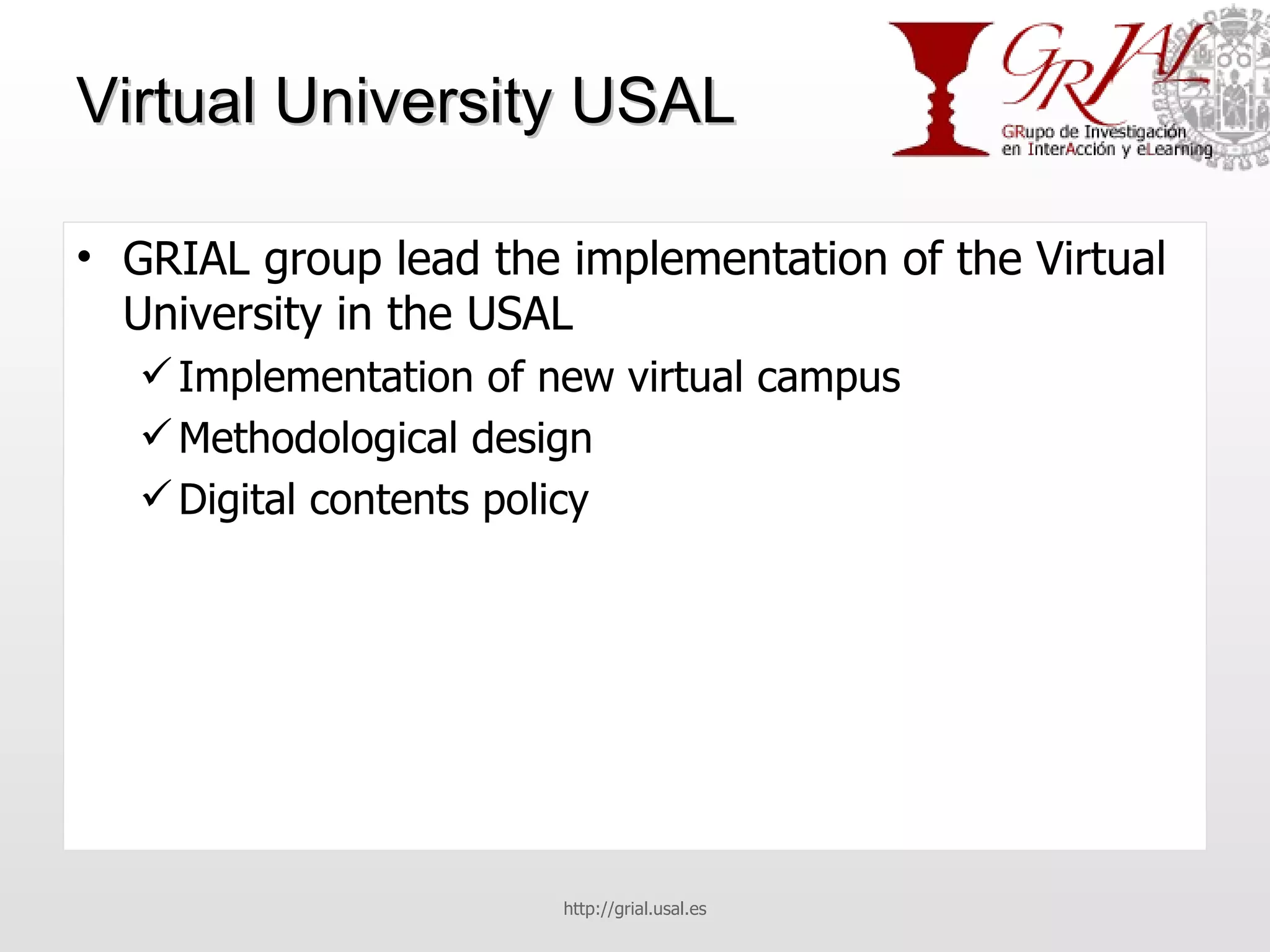 Virtual University USAL GRIAL group lead the implementation of the Virtual University in the USAL Implementation of new virtual campus Methodological design Digital contents policy http://grial.usal.es 