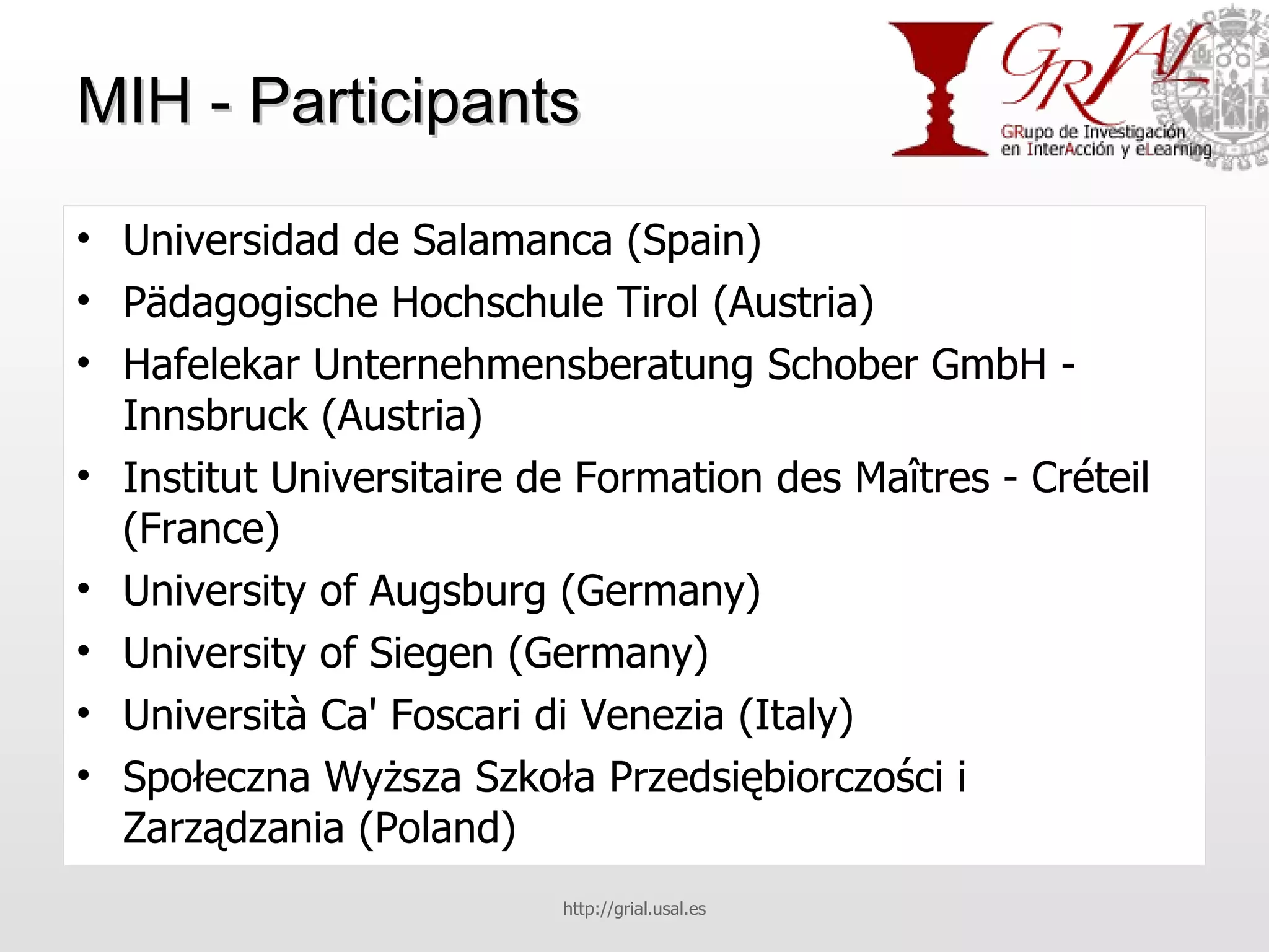 MIH - Participants Universidad de Salamanca (Spain) Pädagogische Hochschule Tirol (Austria) Hafelekar Unternehmensberatung Schober GmbH - Innsbruck (Austria) Institut Universitaire de Formation des Maîtres - Créteil (France) University of Augsburg (Germany) University of Siegen (Germany) Università Ca' Foscari di Venezia (Italy) Społeczna Wyższa Szkoła Przedsiębiorczości i Zarządzania (Poland) http://grial.usal.es 