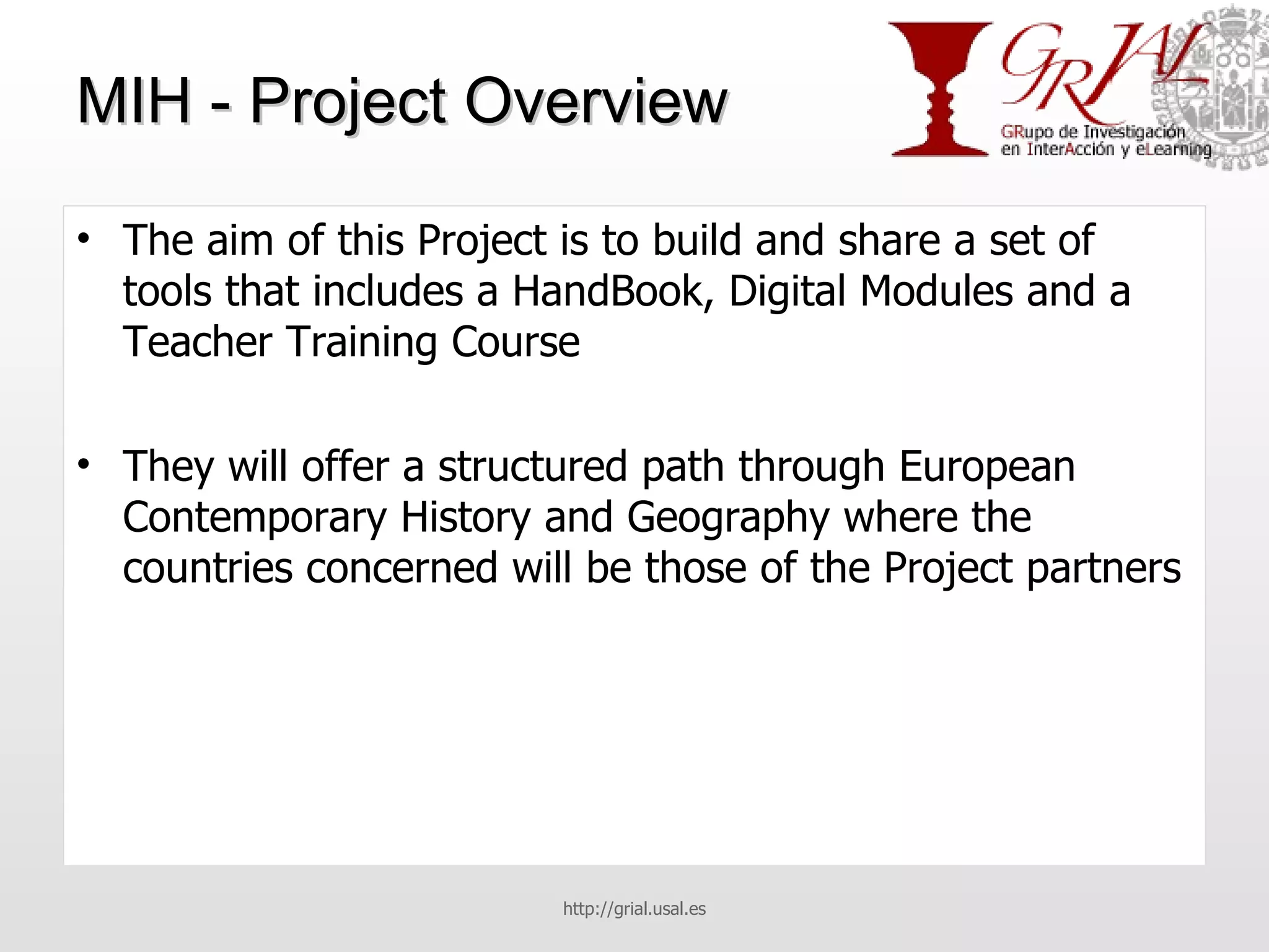 MIH - Project Overview The aim of this Project is to build and share a set of tools that includes a HandBook, Digital Modules and a Teacher Training Course They will offer a structured path through European Contemporary History and Geography where the countries concerned will be those of the Project partners http://grial.usal.es 