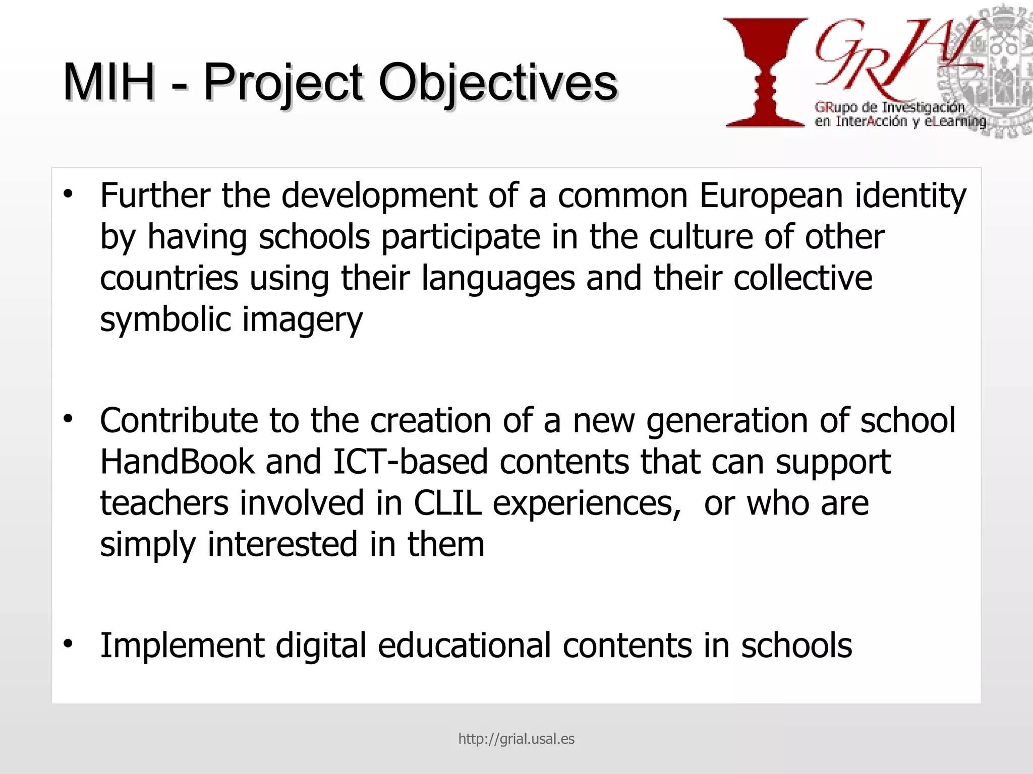 MIH - Project Objectives Further the development of a common European identity by having schools participate in the culture of other countries using their languages and their collective symbolic imagery Contribute to the creation of a new generation of school HandBook and ICT-based contents that can support teachers involved in CLIL experiences,  or who are simply interested in them Implement digital educational contents in schools http://grial.usal.es 