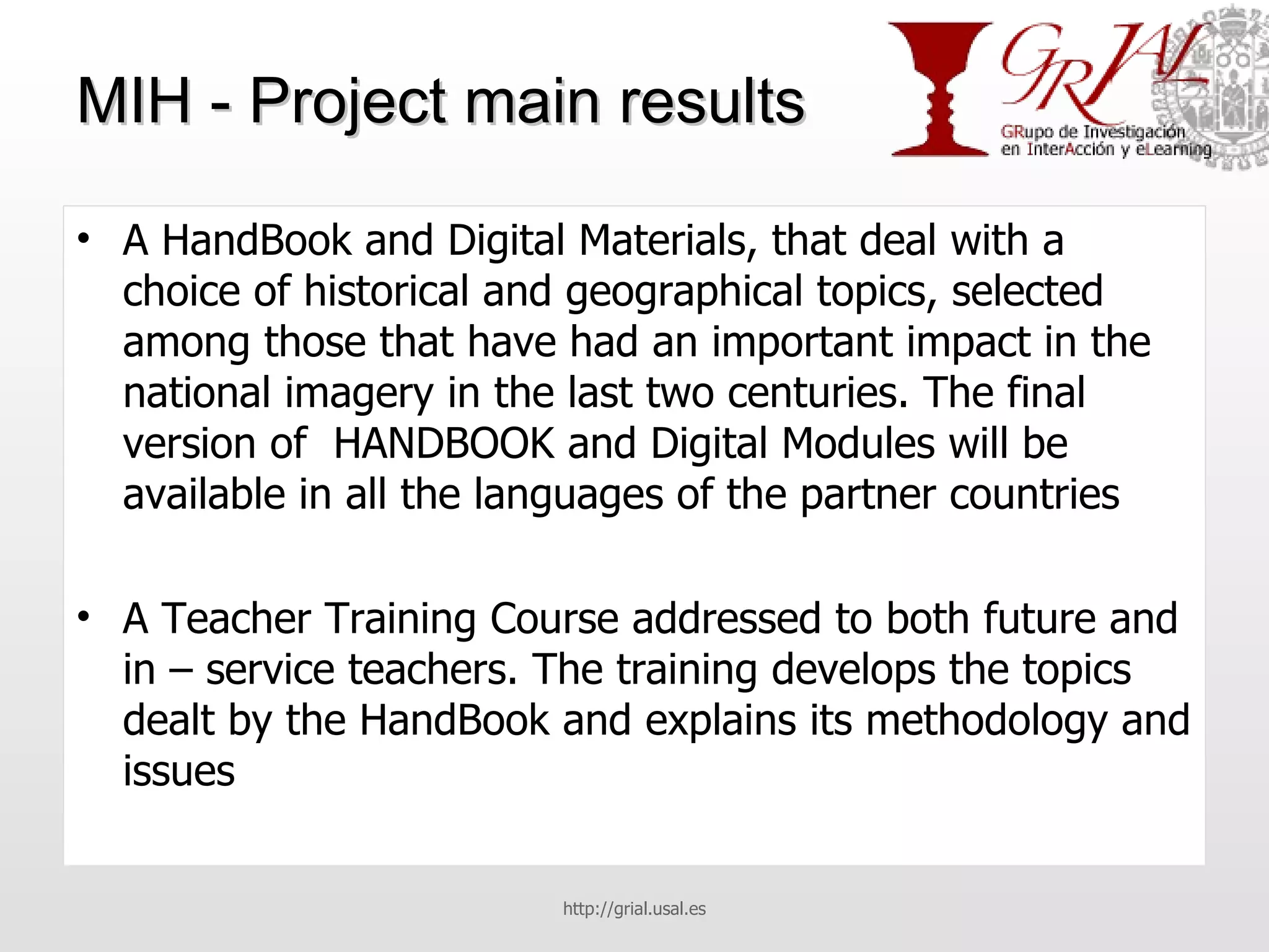 MIH - Project main results A HandBook and Digital Materials, that deal with a choice of historical and geographical topics, selected among those that have had an important impact in the national imagery in the last two centuries. The final version of  HANDBOOK and Digital Modules will be available in all the languages of the partner countries A Teacher Training Course addressed to both future and in – service teachers. The training develops the topics dealt by the HandBook and explains its methodology and issues http://grial.usal.es 