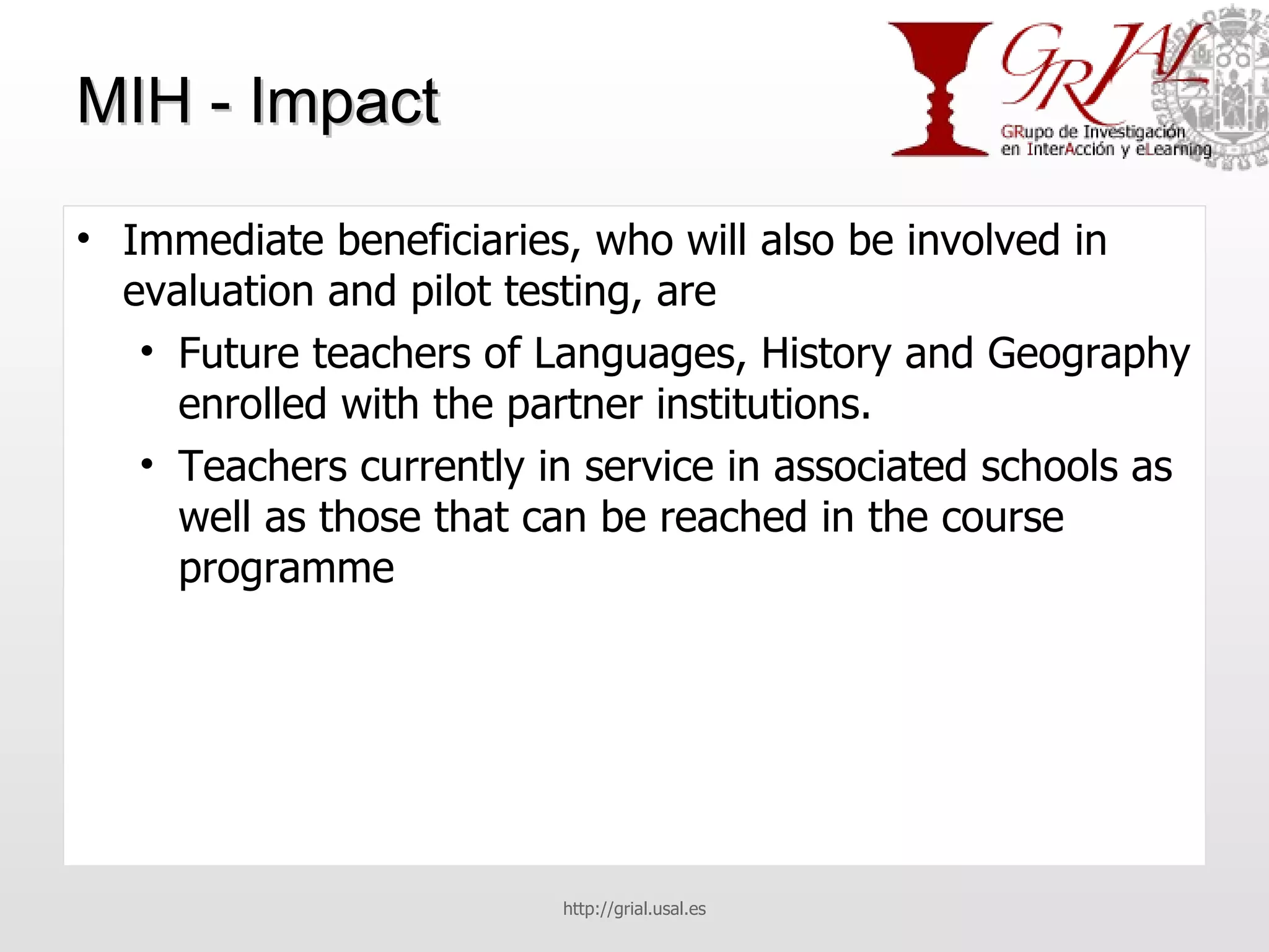 MIH - Impact Immediate beneficiaries, who will also be involved in evaluation and pilot testing, are Future teachers of Languages, History and Geography enrolled with the partner institutions. Teachers currently in service in associated schools as well as those that can be reached in the course programme http://grial.usal.es 