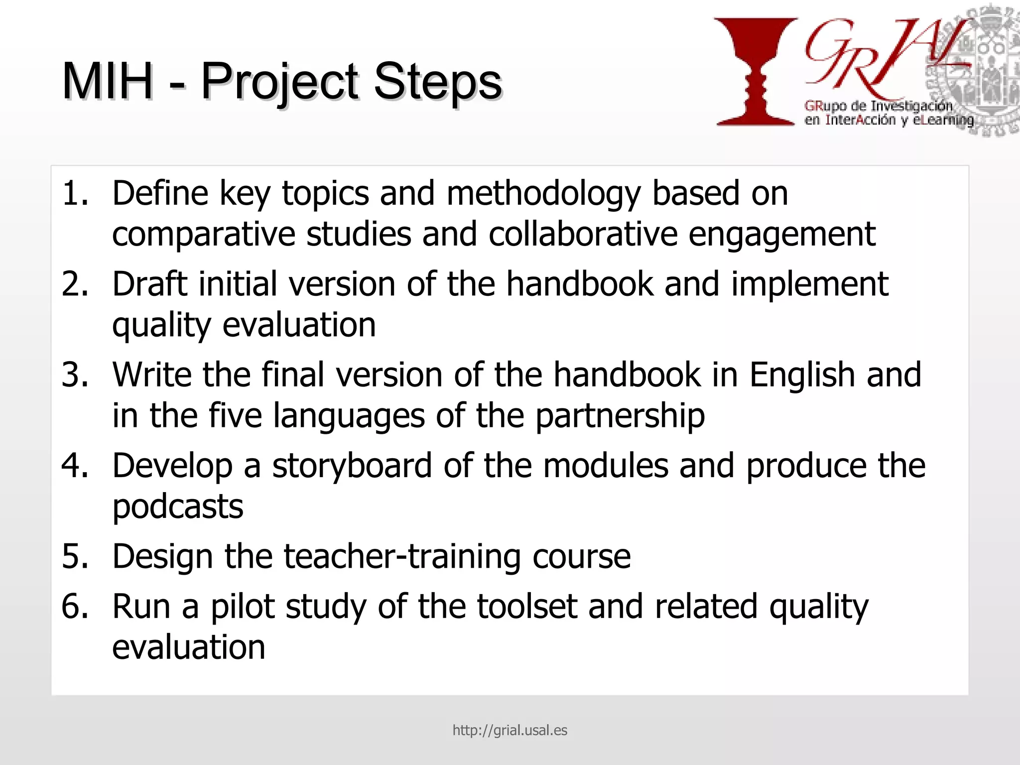 MIH - Project Steps Define key topics and methodology based on comparative studies and collaborative engagement Draft initial version of the handbook and implement quality evaluation Write the final version of the handbook in English and in the five languages of the partnership Develop a storyboard of the modules and produce the podcasts Design the teacher-training course Run a pilot study of the toolset and related quality evaluation http://grial.usal.es 