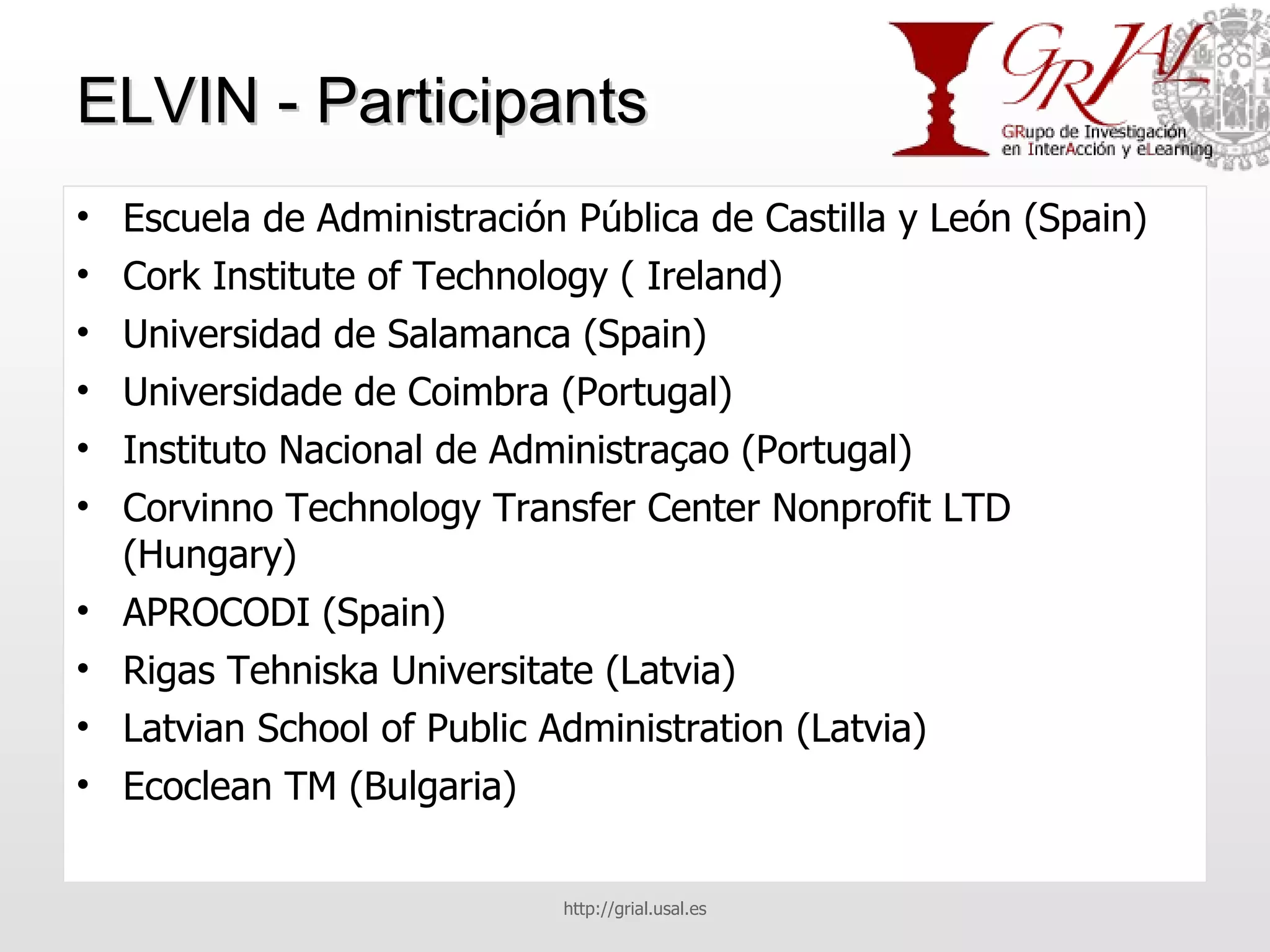 ELVIN - Participants Escuela de Administración Pública de Castilla y León (Spain) Cork Institute of Technology ( Ireland) Universidad de Salamanca (Spain) Universidade de Coimbra (Portugal) Instituto Nacional de Administraçao (Portugal) Corvinno Technology Transfer Center Nonprofit LTD (Hungary) APROCODI (Spain) Rigas Tehniska Universitate (Latvia) Latvian School of Public Administration (Latvia)  Ecoclean TM (Bulgaria) http://grial.usal.es 