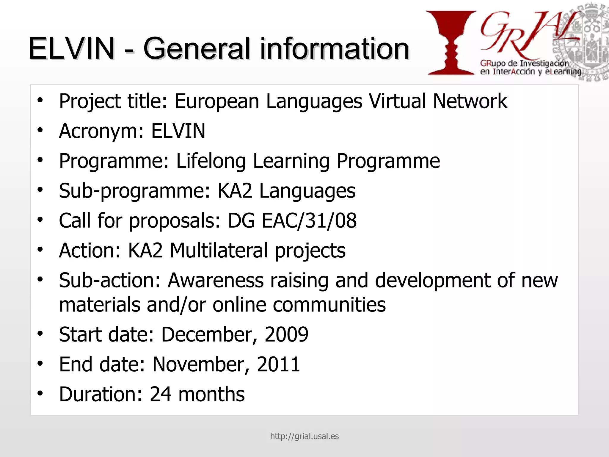 ELVIN - General information Project title: European Languages Virtual Network Acronym: ELVIN Programme: Lifelong Learning Programme Sub-programme: KA2 Languages Call for proposals: DG EAC/31/08 Action: KA2 Multilateral projects Sub-action: Awareness raising and development of new materials and/or online communities Start date: December, 2009 End date: November, 2011 Duration: 24 months http://grial.usal.es 