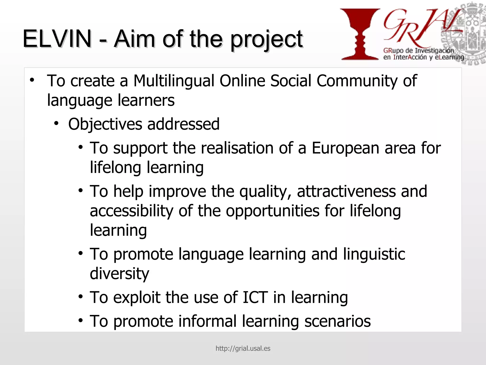 ELVIN - Aim of the project To create a Multilingual Online Social Community of language learners Objectives addressed To support the realisation of a European area for lifelong learning To help improve the quality, attractiveness and accessibility of the opportunities for lifelong learning To promote language learning and linguistic diversity To exploit the use of ICT in learning To promote informal learning scenarios http://grial.usal.es 
