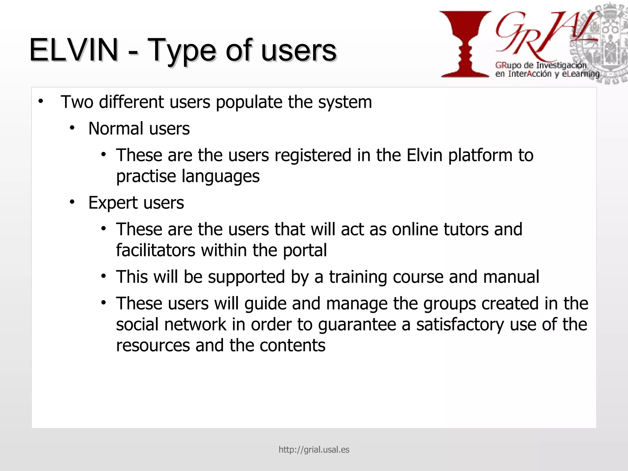 ELVIN - Type of users Two different users populate the system Normal users These are the users registered in the Elvin platform to practise languages Expert users These are the users that will act as online tutors and facilitators within the portal This will be supported by a training course and manual These users will guide and manage the groups created in the social network in order to guarantee a satisfactory use of the resources and the contents http://grial.usal.es 