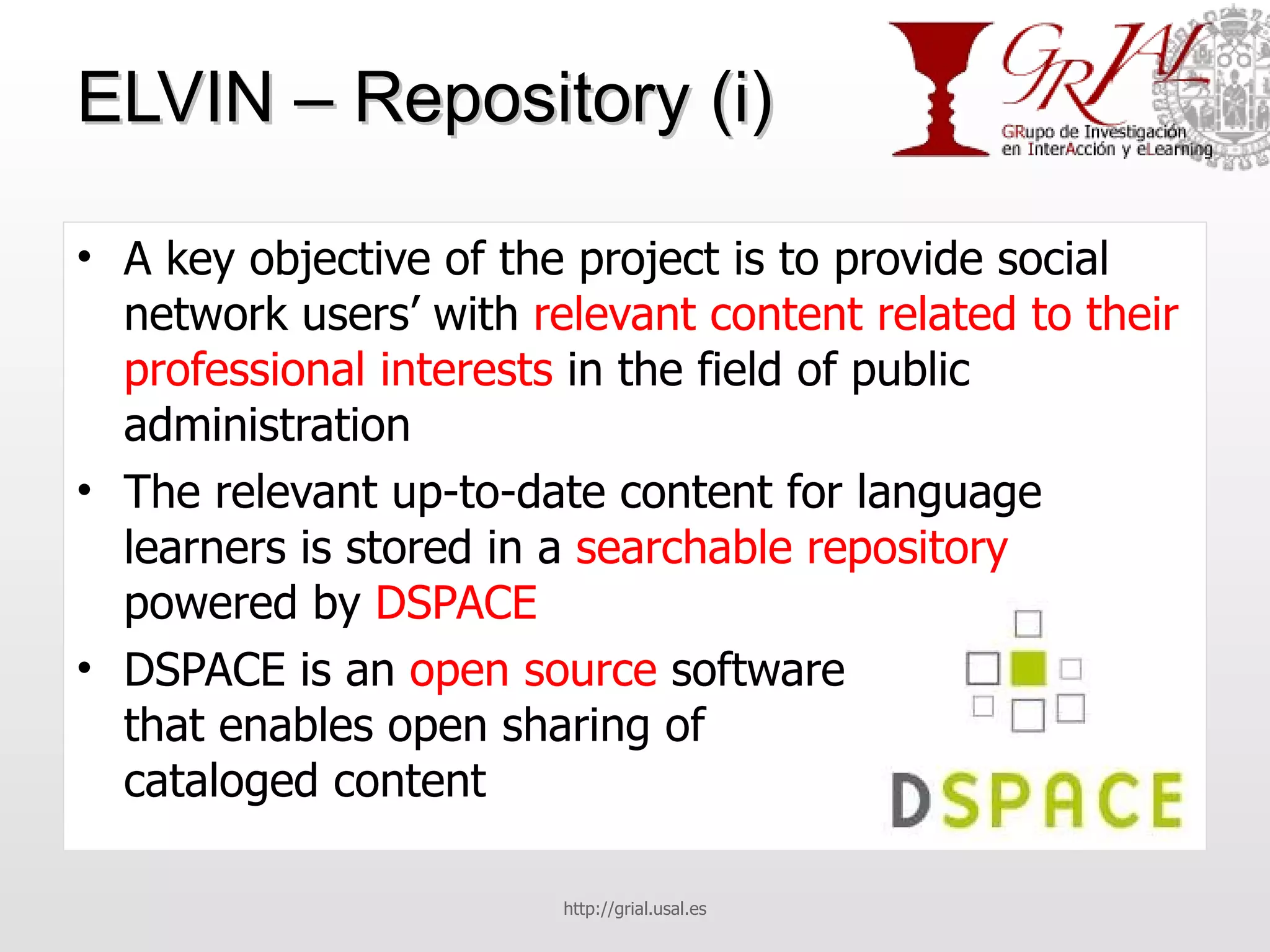 ELVIN – Repository (i) A key objective of the project is to provide social network users’ with  relevant content related to their professional interests  in the field of public administration The relevant up-to-date content for language learners is stored in a  searchable repository  powered by  DSPACE DSPACE is an  open source  software  that enables open sharing of  cataloged content http://grial.usal.es 