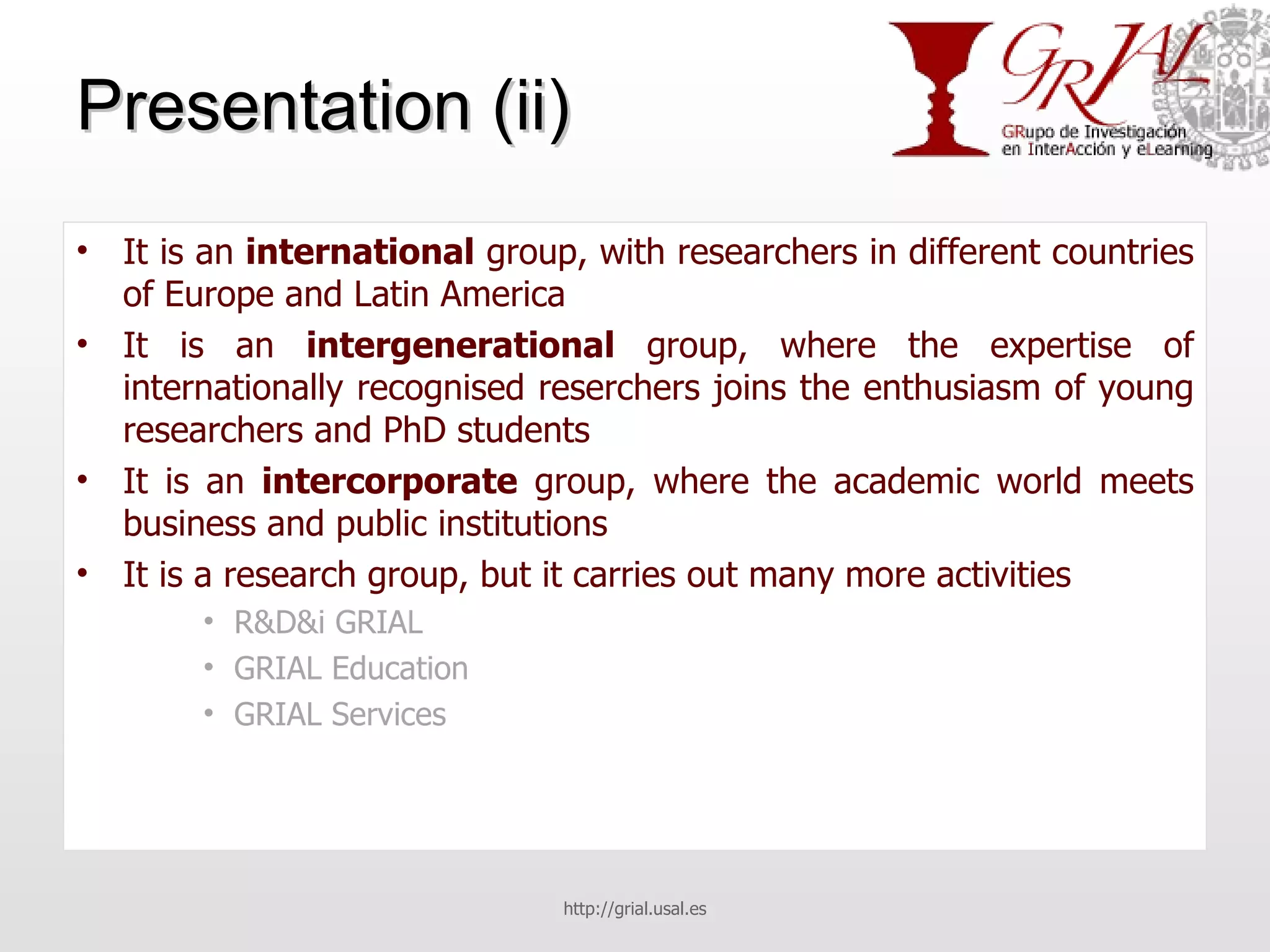 Presentation (ii) It is an  international  group, with researchers in different countries of Europe and Latin America It is an  intergenerational  group, where the expertise of internationally recognised reserchers joins the enthusiasm of young researchers and PhD students It is an  intercorporate  group, where the academic world meets business and public institutions It is a research group, but it carries out many more activities R&D&i GRIAL GRIAL Education GRIAL Services http://grial.usal.es 