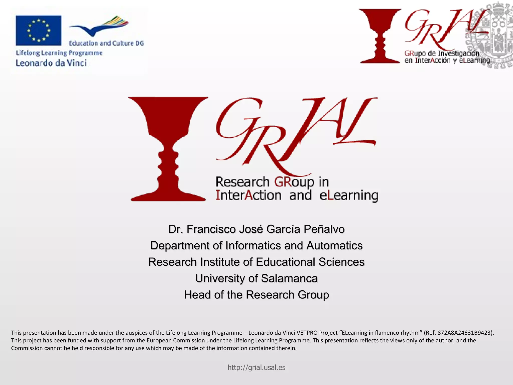 Dr. Francisco José García Peñalvo Department of Informatics and Automatics Research Institute of Educational Sciences University of Salamanca Head of the Research Group http://grial.usal.es This presentation has been made under the auspices of the Lifelong Learning Programme – Leonardo da Vinci VETPRO Project “ELearning in flamenco rhythm” (Ref. 872A8A24631B9423). This project has been funded with support from the European Commission under the Lifelong Learning Programme. This presentation reflects the views only of the author, and the Commission cannot be held responsible for any use which may be made of the information contained therein. 