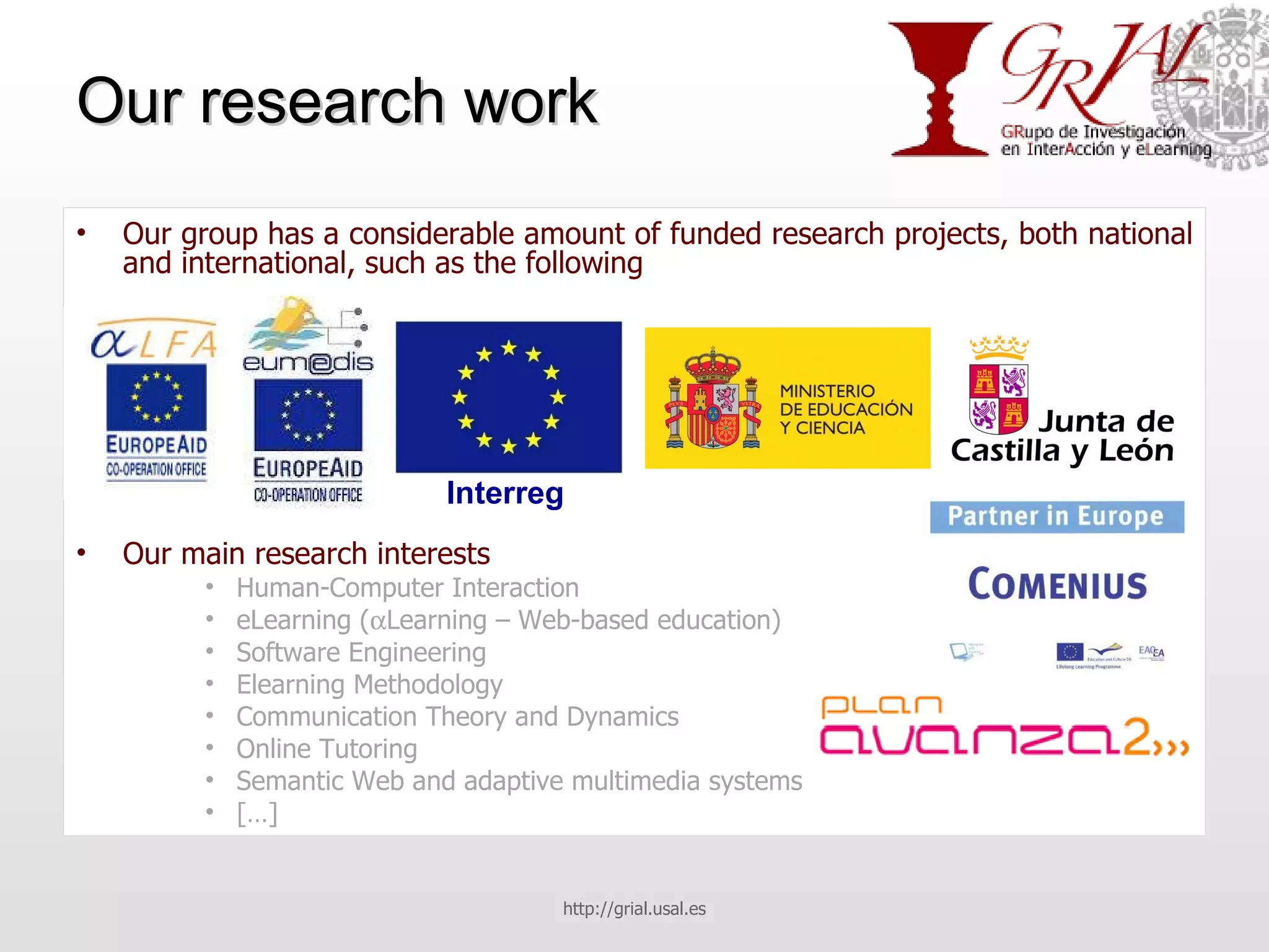 Our research work Our group has a considerable amount of funded research projects, both national and international, such as the following Our main research interests Human-Computer Interaction eLearning (  Learning – Web-based education) Software Engineering Elearning Methodology Communication Theory and Dynamics Online Tutoring Semantic Web and adaptive multimedia systems […] http://grial.usal.es Interreg 