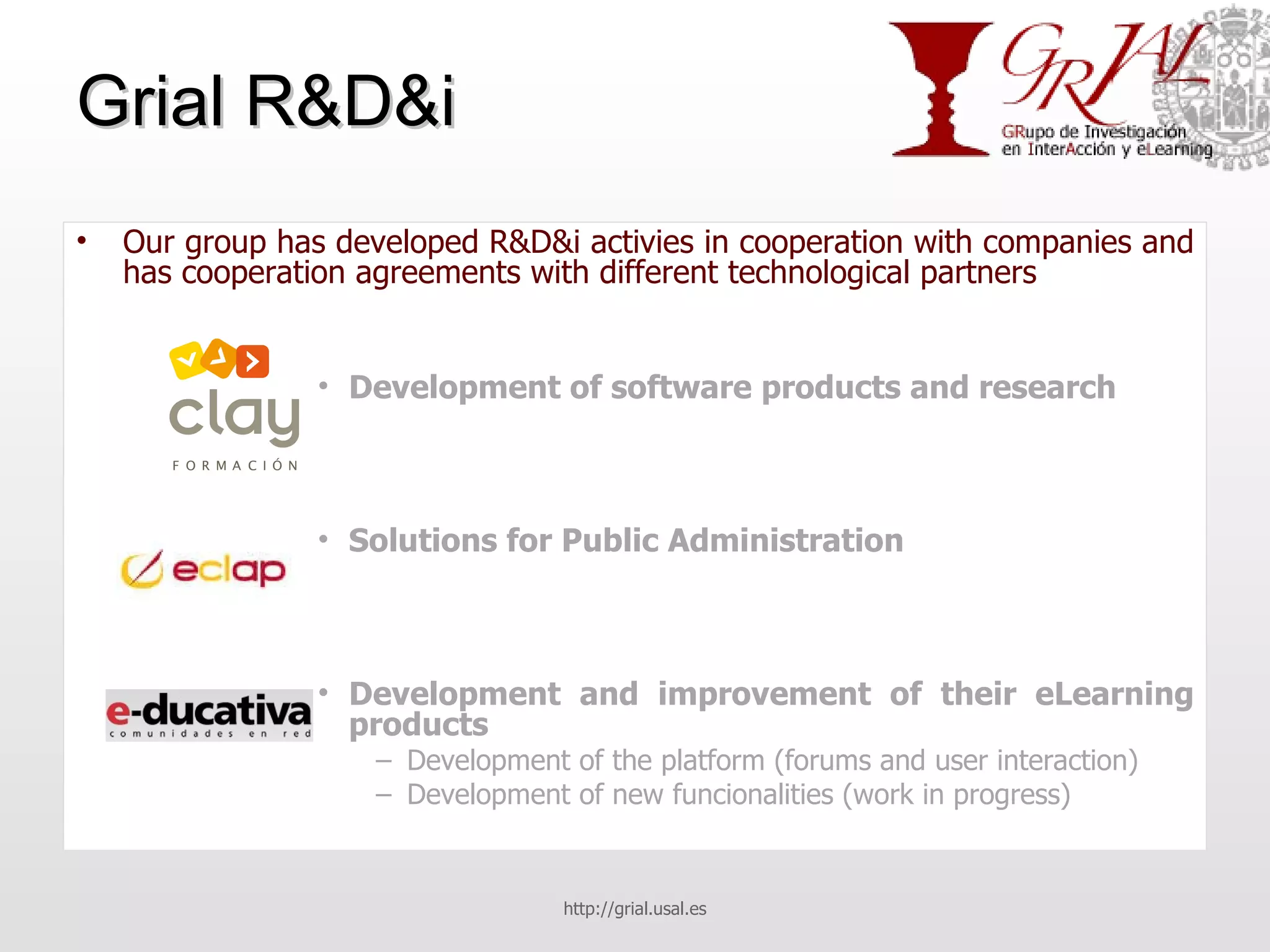 Grial R&D&i Our group has developed R&D&i activies in cooperation with companies and has cooperation agreements with different technological partners Development of software products and research  Solutions for Public Administration Development and improvement of their eLearning products   Development of the platform (forums and user interaction) Development of new funcionalities (work in progress)  http://grial.usal.es 