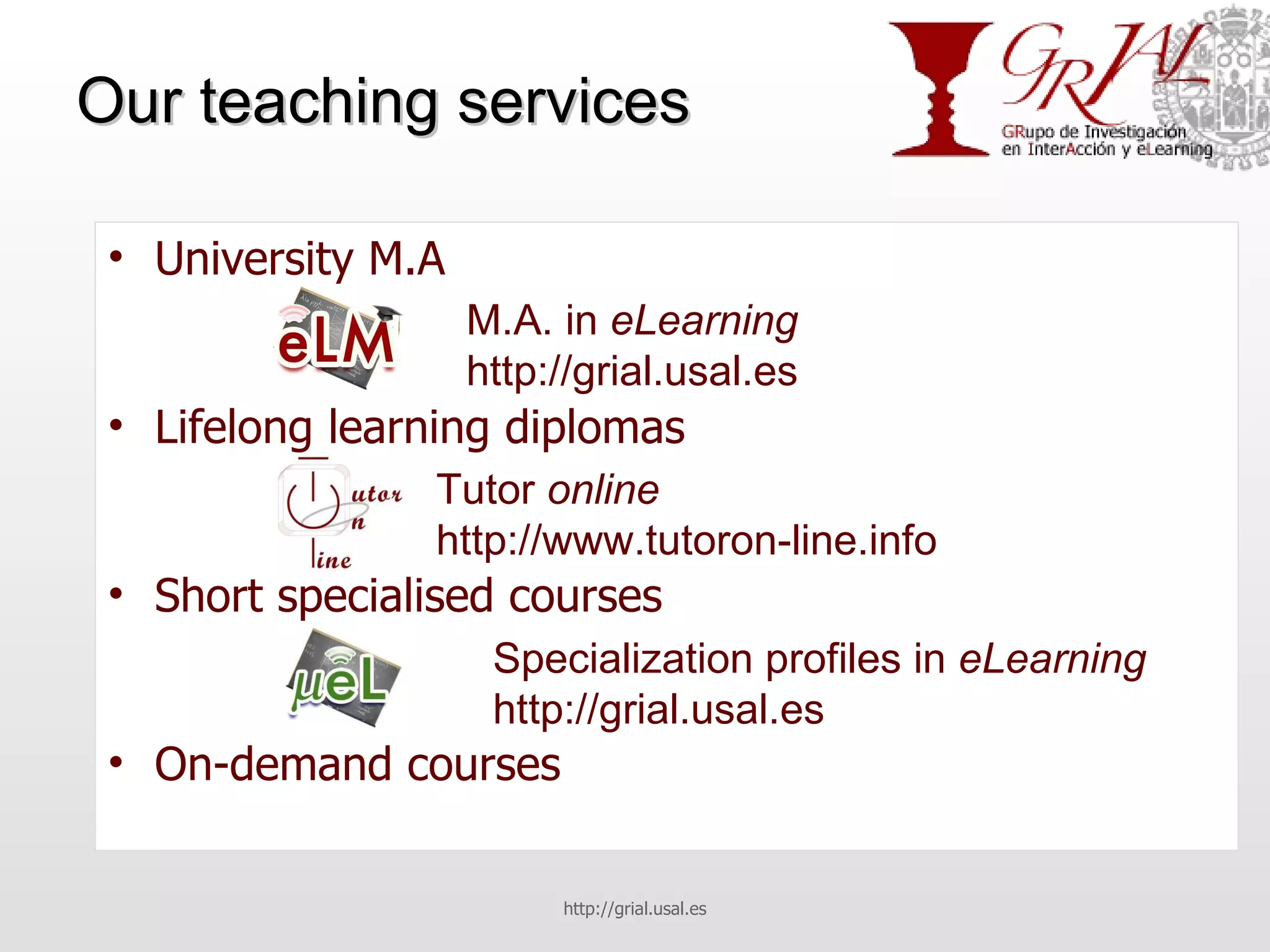 Our teaching services University M.A Lifelong learning diplomas Short specialised courses On-demand courses http://grial.usal.es M.A. in  eLearning http://grial.usal.es Tutor  online http://www.tutoron-line.info Specialization profiles in  eLearning http://grial.usal.es 