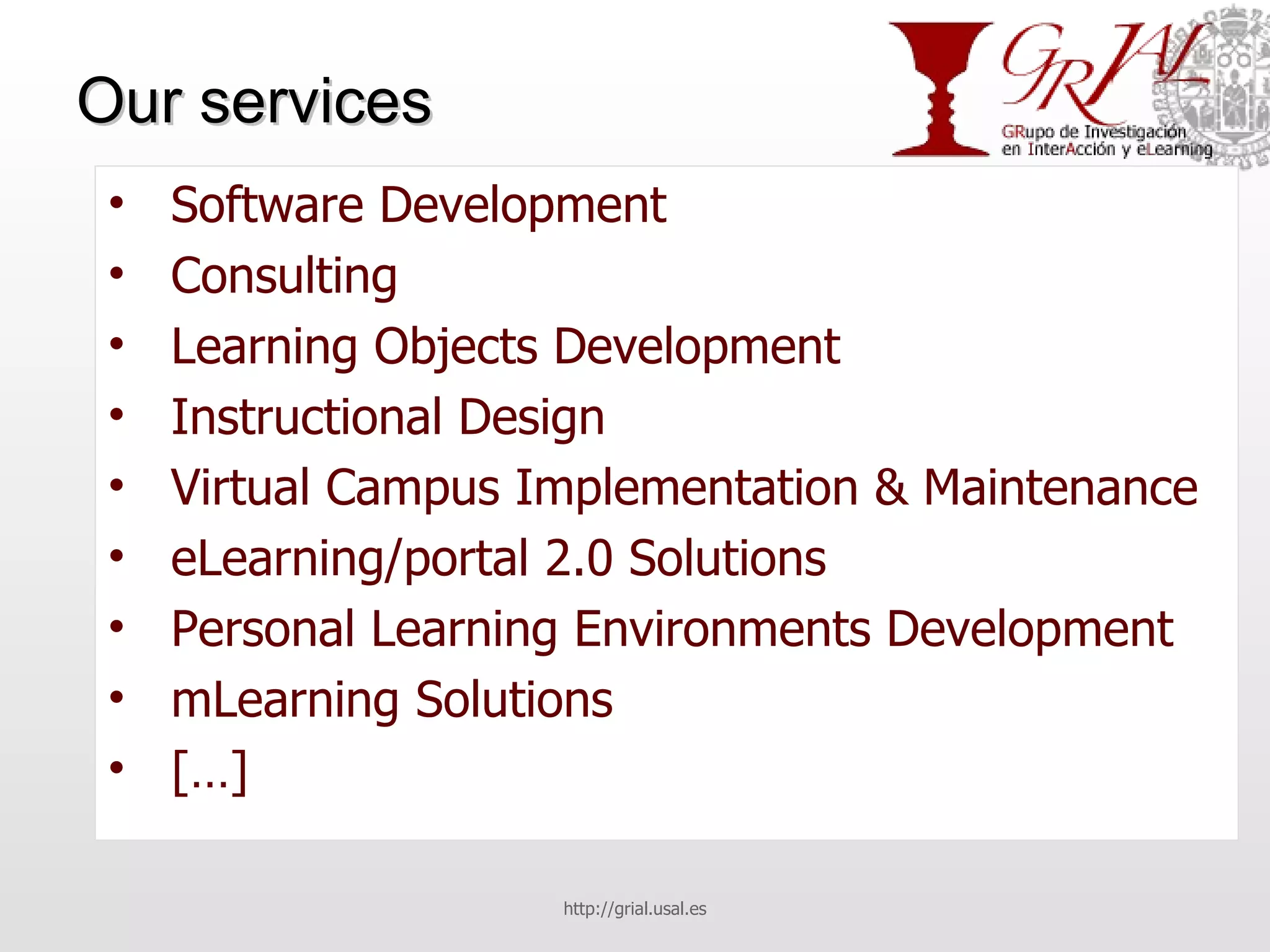 Our services Software Development Consulting Learning Objects Development Instructional Design Virtual Campus Implementation & Maintenance eLearning/portal 2.0 Solutions Personal Learning Environments Development mLearning Solutions […] http://grial.usal.es 