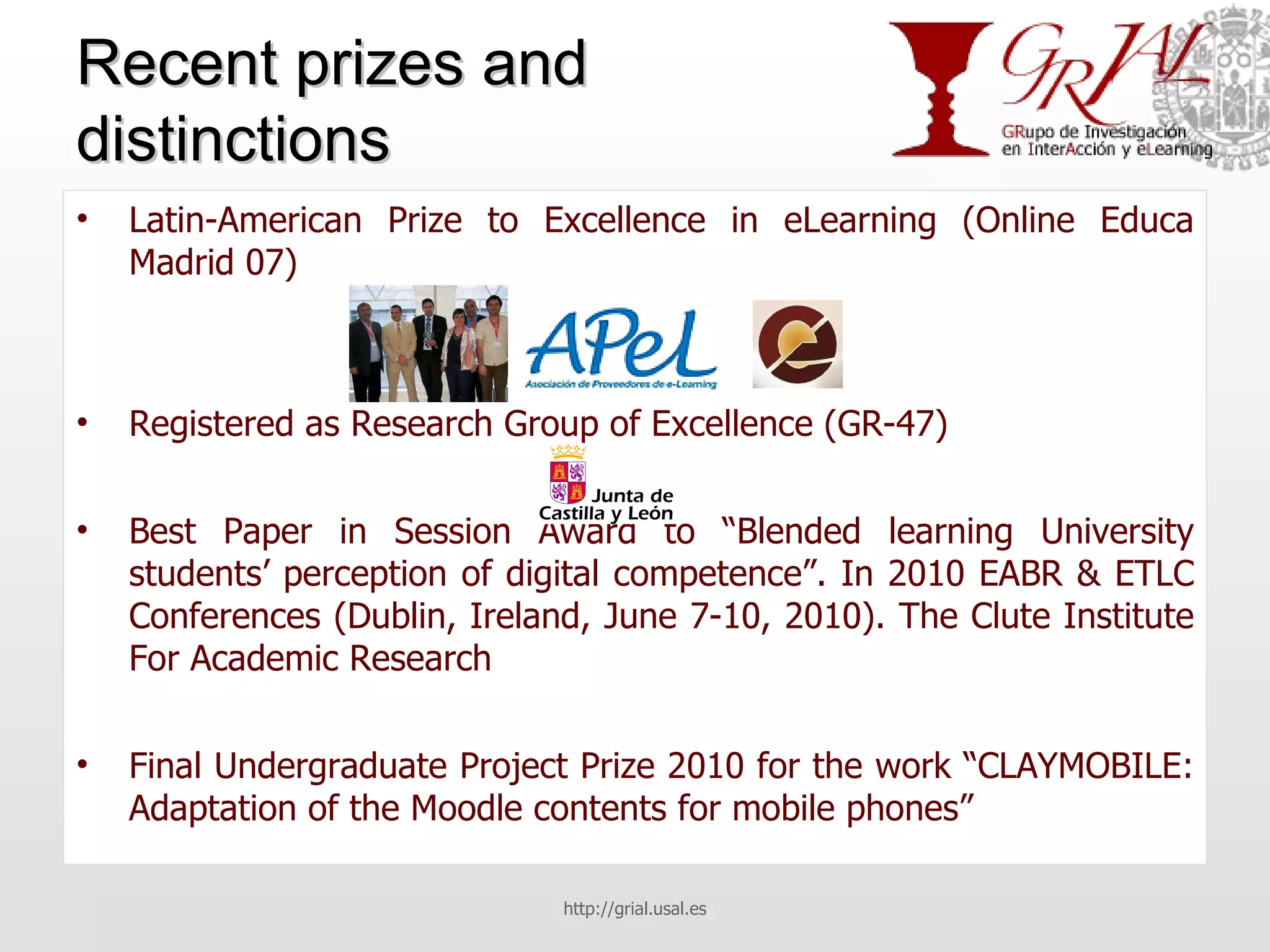 Recent prizes and distinctions Latin-American Prize to Excellence in eLearning (Online Educa Madrid 07) Registered as Research Group of Excellence (GR-47) Best Paper in Session Award to “Blended learning University students’ perception of digital competence”. In 2010 EABR & ETLC Conferences (Dublin, Ireland, June 7-10, 2010). The Clute Institute For Academic Research Final Undergraduate Project Prize 2010 for the work “CLAYMOBILE: Adaptation of the Moodle contents for mobile phones” http://grial.usal.es 