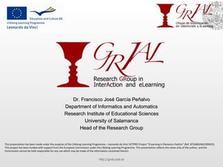Dr. Francisco José García Peñalvo Department of Informatics and Automatics Research Institute of Educational Sciences University of Salamanca Head of the Research Group http://grial.usal.es This presentation has been made under the auspices of the Lifelong Learning Programme – Leonardo da Vinci VETPRO Project “ELearning in flamenco rhythm” (Ref. 872A8A24631B9423). This project has been funded with support from the European Commission under the Lifelong Learning Programme. This presentation reflects the views only of the author, and the Commission cannot be held responsible for any use which may be made of the information contained therein. 