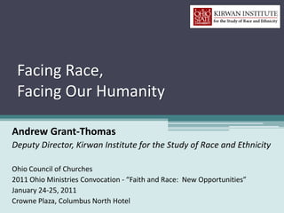 Facing Race,
 Facing Our Humanity

Andrew Grant-Thomas
Deputy Director, Kirwan Institute for the Study of Race and Ethnicity

Ohio Council of Churches
2011 Ohio Ministries Convocation - “Faith and Race: New Opportunities”
January 24-25, 2011
Crowne Plaza, Columbus North Hotel
 