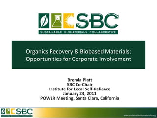Organics Recovery & Biobased Materials:
Opportunities for Corporate Involvement


                  Brenda Platt
                  SBC Co-Chair
        Institute for Local Self-Reliance
                January 24, 2011
     POWER Meeting, Santa Clara, California


                                              www.sustainablebiomaterials.org
 
