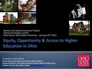 Seminar for Social Immersion Project
 Honors & Scholars Center
 Hale Center, Ohio State University – January 24th 2011




Instructor: Jason Reece
Senior Researcher, Opportunity Communities Program
Kirwan Institute for the Study of Race & Ethnicity, Moritz College of Law
33 West 11th Ave, Room 204; E-mail: Reece.35@osu.edu
 