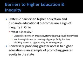    Systemic barriers to higher education and
    disparate educational outcomes are a sign of
    inequity in Ohio
     What is inequity?
      ▪ Disparities between groups (systematic group level disparities)
      ▪ Not having fairness or treating all groups fairly, barriers
        blocking access to opportunity for some groups
   Conversely, providing greater access to higher
    education is an example of promoting greater
    equity in the state
 