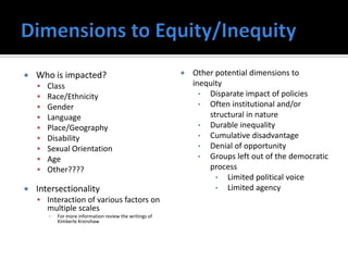    Who is impacted?                                         Other potential dimensions to
       Class                                                 inequity
       Race/Ethnicity                                          • Disparate impact of policies
       Gender                                                  • Often institutional and/or
       Language                                                  structural in nature
       Place/Geography                                         • Durable inequality
       Disability                                              • Cumulative disadvantage
       Sexual Orientation                                      • Denial of opportunity
       Age                                                     • Groups left out of the democratic
       Other????                                                 process
                                                                    • Limited political voice
   Intersectionality                                               • Limited agency
     Interaction of various factors on
        multiple scales
        ▪   For more information review the writings of
            Kimberle Krenshaw
 
