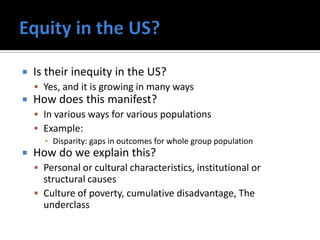    Is their inequity in the US?
     Yes, and it is growing in many ways
   How does this manifest?
     In various ways for various populations
     Example:
      ▪ Disparity: gaps in outcomes for whole group population
   How do we explain this?
     Personal or cultural characteristics, institutional or
      structural causes
     Culture of poverty, cumulative disadvantage, The
      underclass
 
