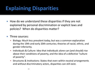    How do we understand these disparities if they are not
    explained by personal discrimination or explicit laws and
    policies? When do disparities matter?

   Three sources:
     Biology: Much less prevalent today, but was a common explanation
      during the 19th and early 20th centuries; theories of racial, ethnic, and
      gender inferiority.
     Individuals & Culture: Idea that individuals alone can (and should) rise
      above their conditions of poverty, and the idea of a defective “culture
      of poverty”.
     Structures & Institutions: States that even within neutral arrangements
      and without discriminatory actors, disparities can still exist.
                    21
 