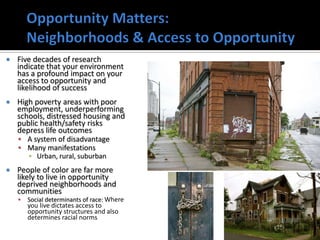    Five decades of research
    indicate that your environment
    has a profound impact on your
    access to opportunity and
    likelihood of success
   High poverty areas with poor
    employment, underperforming
    schools, distressed housing and
    public health/safety risks
    depress life outcomes
     A system of disadvantage
     Many manifestations
        ▪ Urban, rural, suburban
   People of color are far more
    likely to live in opportunity
    deprived neighborhoods and
    communities
       Social determinants of race: Where
        you live dictates access to
        opportunity structures and also
        determines racial norms
                                             24
 