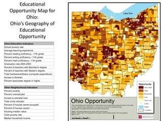 Educational
     Opportunity Map for
            Ohio:
     Ohio’s Geography of
         Educational
        Opportunity
Direct Education Indicators
School poverty rate
Average teaching experience
Percent reading proficiency - 11th grade
Percent writing proficiency - 11th grade
Percent math proficiency - 11th grade
Graduation rate 2004-2005
Percent of teachers with Bachelor's degree
Percent of teachers with Master's degree
Total hardware/software (computer expenditure)
Access to libraries
Percent associates degree or higher


Other Neighborhood Indicators
Percent poverty
Percent unemployed
Access to prenatal care
Total crime indicator
Percent of houses owner-occupied
Percent of houses vacant
Housing median value
Child poverty rate
Median household income
 