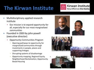    Multidisciplinary applied research
    institute
     Our mission is to expand opportunity for
       all, especially for our most marginalized
       communities
   Founded in 2003 by john powell
    (executive director)
     Opportunity Communities Program
      ▪ Opening pathways to opportunity for
        marginalized communities through
        investments in people, places and
        supporting linkages
      ▪ Disrupting systems of disadvantage
      ▪ Opportunity mapping, Regional Equity,
        Neighborhood Revitalization, Opportunity
        Based Housing


                                                   3
 