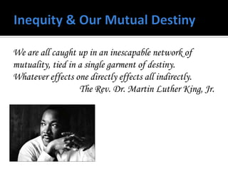 We are all caught up in an inescapable network of
mutuality, tied in a single garment of destiny.
Whatever effects one directly effects all indirectly.
                   The Rev. Dr. Martin Luther King, Jr.
 