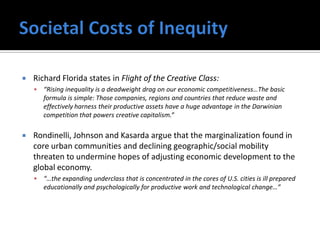    Richard Florida states in Flight of the Creative Class:
       “Rising inequality is a deadweight drag on our economic competitiveness…The basic
        formula is simple: Those companies, regions and countries that reduce waste and
        effectively harness their productive assets have a huge advantage in the Darwinian
        competition that powers creative capitalism.”

   Rondinelli, Johnson and Kasarda argue that the marginalization found in
    core urban communities and declining geographic/social mobility
    threaten to undermine hopes of adjusting economic development to the
    global economy.
       “…the expanding underclass that is concentrated in the cores of U.S. cities is ill prepared
        educationally and psychologically for productive work and technological change…”
 