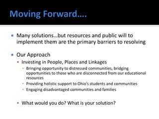    Many solutions…but resources and public will to
    implement them are the primary barriers to resolving

   Our Approach
     Investing in People, Places and Linkages
      ▪ Bringing opportunity to distressed communities, bridging
        opportunities to those who are disconnected from our educational
        resources
      ▪ Providing holistic support to Ohio’s students and communities
      ▪ Engaging disadvantaged communities and families


     What would you do? What is your solution?
 