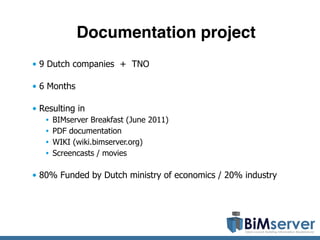 Documentation project
• 9 Dutch companies + TNO

• 6 Months

• Resulting in
   •   BIMserver Breakfast (June 2011)
   •   PDF documentation
   •   WIKI (wiki.bimserver.org)
   •   Screencasts / movies

• 80% Funded by Dutch ministry of economics / 20% industry
 