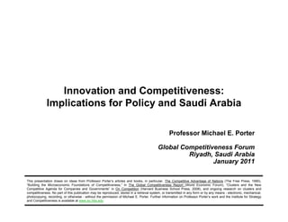 Innovation and Competitiveness:
                         Implications for Policy and Saudi Arabia

                                                                                                          Professor Michael E. Porter

                                                                                                  Global Competitiveness Forum
                                                                                                           Riyadh, Saudi Arabia
                                                                                                                   January 2011

        This presentation draws on ideas from Professor Porter’s articles and books, in particular, The Competitive Advantage of Nations (The Free Press, 1990),
        “Building the Microeconomic Foundations of Competitiveness,” in The Global Competitiveness Report (World Economic Forum), “Clusters and the New
        Competitive Agenda for Companies and Governments” in On Competition (Harvard Business School Press, 2008), and ongoing research on clusters and
        competitiveness. No part of this publication may be reproduced, stored in a retrieval system, or transmitted in any form or by any means - electronic, mechanical,
        photocopying, recording, or otherwise - without the permission of Michael E. Porter. Further information on Professor Porter’s work and the Institute for Strategy
        and Competitiveness is available at www.isc.hbs.edu
20110125 Saudi Arabina GCF 2011 FINAL                                                  1                                                           Copyright 2011 © Professor Michael E. Porter
 