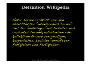 Definition Wikipedia

Unter Lernen versteht man den
absichtlichen (intentionales Lernen)
und den beiläufigen (inzidentelles und
implizites Lernen), individuellen oder
kollektiven Erwerb von geistigen,
körperlichen, sozialen Kenntnissen,
Fähigkeiten und Fertigkeiten. !



           Quelle: http://de.wikipedia.org/wiki/Lernen!
 