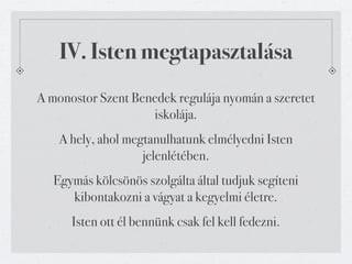 IV. Isten megtapasztalása
A monostor Szent Benedek regulája nyomán a szeretet
                    iskolája.
    A hely, ahol megtanulhatunk elmélyedni Isten
                    jelenlétében.
   Egymás kölcsönös szolgálta által tudjuk segíteni
      kibontakozni a vágyat a kegyelmi életre.
      Isten ott él bennünk csak fel kell fedezni.
 