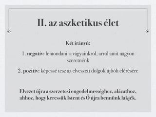 II. az aszketikus élet
                        Két irányú:
 1. negatív: lemondani a vágyainkról, arról amit nagyon
                      szeretnénk
2. pozitív: képessé tesz az elveszett dolgok újbóli elérésére


Elvezet újra a szerzetesi engedelmességhez, alázathoz,
ahhoz, hogy keressük Istent és Ő újra bennünk lakjék.
 