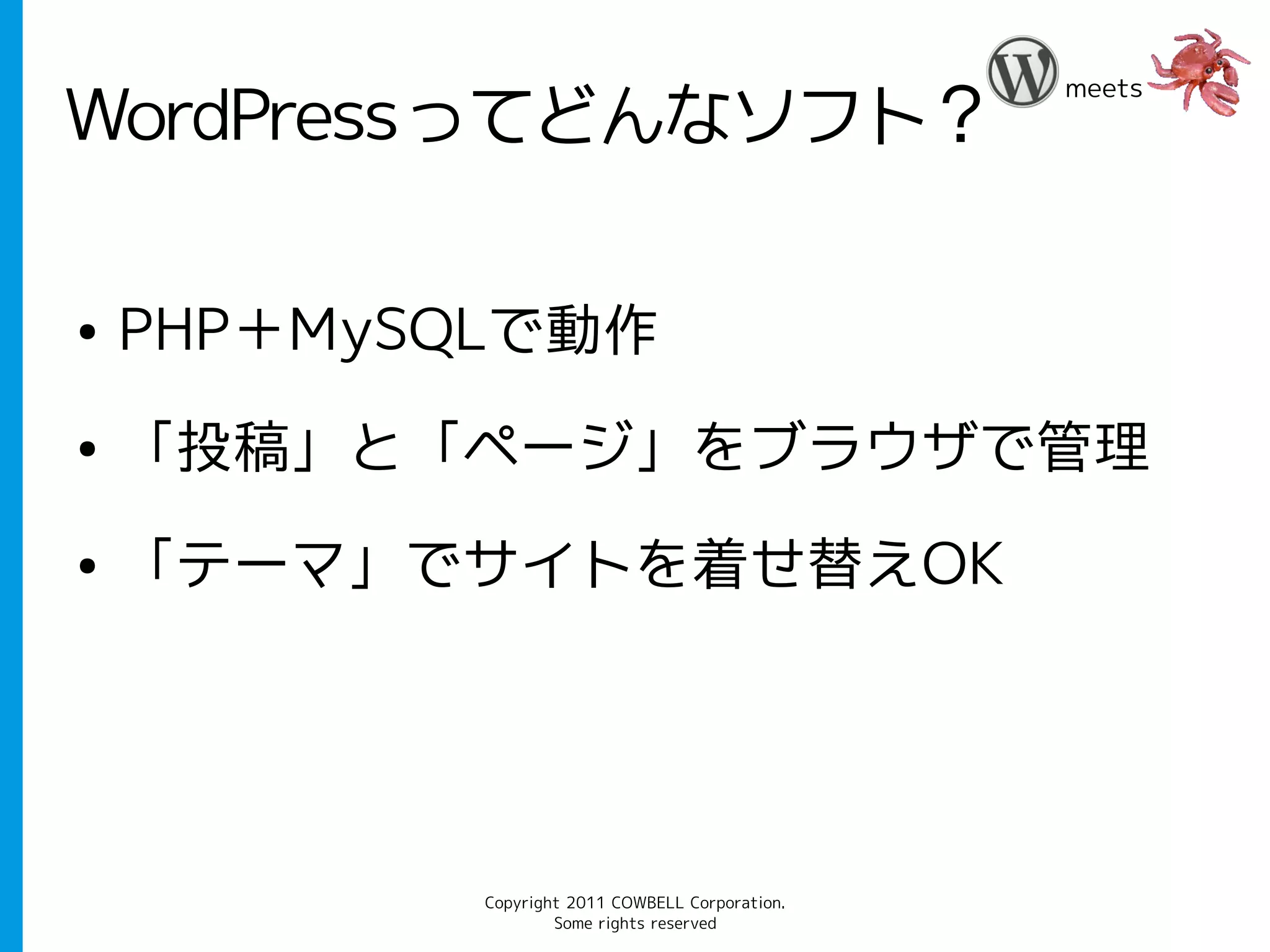 meets
WordPressってどんなソフト？

●   PHP＋MySQLで動作
●   「投稿」と「ページ」をブラウザで管理
●   「テーマ」でサイトを着せ替えOK




            Copyright 2011 COWBELL Corporation.
                    Some rights reserved
 