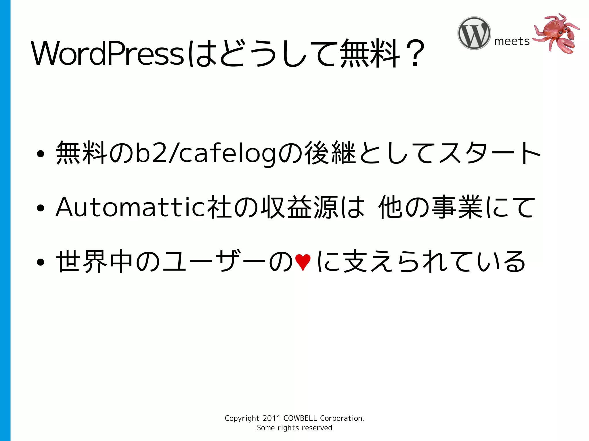 meets
WordPressはどうして無料？

●   無料のb2/cafelogの後継としてスタート
●   Automattic社の収益源は 他の事業にて
●   世界中のユーザーの♥ に支えられている




            Copyright 2011 COWBELL Corporation.
                    Some rights reserved
 