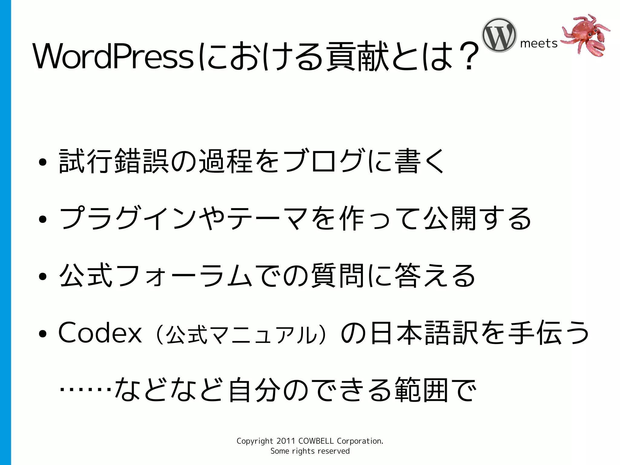 meets
WordPressにおける貢献とは？

●   試行錯誤の過程をブログに書く
●   プラグインやテーマを作って公開する
●   公式フォーラムでの質問に答える
●   Codex（公式マニュアル）の日本語訳を手伝う

    ……などなど自分のできる範囲で
           Copyright 2011 COWBELL Corporation.
                   Some rights reserved
 