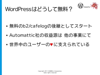 meets
WordPressはどうして無料？

●   無料のb2/cafelogの後継としてスタート
●   Automattic社の収益源は 他の事業にて
●   世界中のユーザーの♥ に支えられている




            Copyright 2011 COWBELL Corporation.
                    Some rights reserved
 