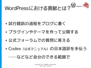meets
WordPressにおける貢献とは？

●   試行錯誤の過程をブログに書く
●   プラグインやテーマを作って公開する
●   公式フォーラムでの質問に答える
●   Codex（公式マニュアル）の日本語訳を手伝う

    ……などなど自分のできる範囲で
           Copyright 2011 COWBELL Corporation.
                   Some rights reserved
 
